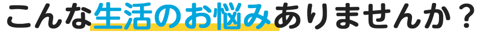 こんな生活のお悩みありませんか？